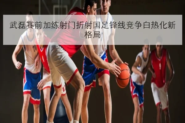 武磊赛前加练射门折射国足锋线竞争白热化新格局